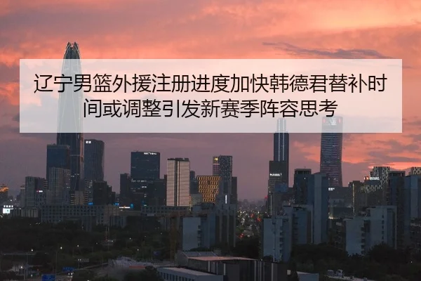 辽宁男篮外援注册进度加快韩德君替补时间或调整引发新赛季阵容思考