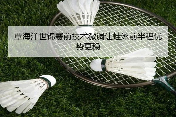 覃海洋世锦赛前技术微调让蛙泳前半程优势更稳