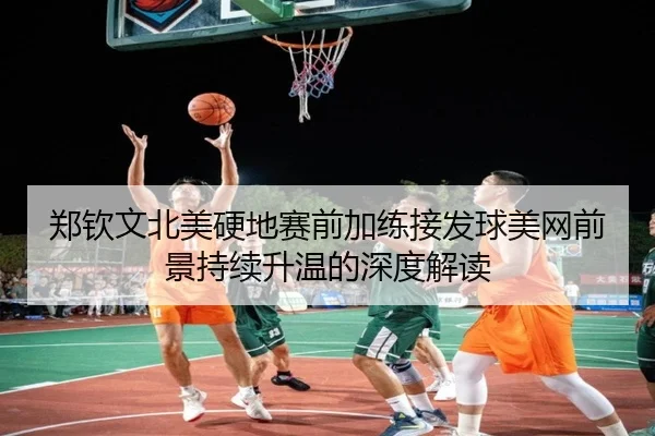郑钦文北美硬地赛前加练接发球美网前景持续升温的深度解读
