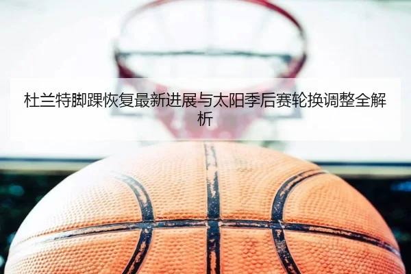 杜兰特脚踝恢复最新进展与太阳季后赛轮换调整全解析