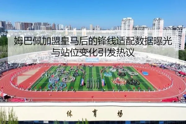 姆巴佩加盟皇马后的锋线适配数据曝光与站位变化引发热议