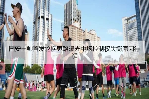 国安主帅首发轮换思路曝光中场控制权失衡原因待解