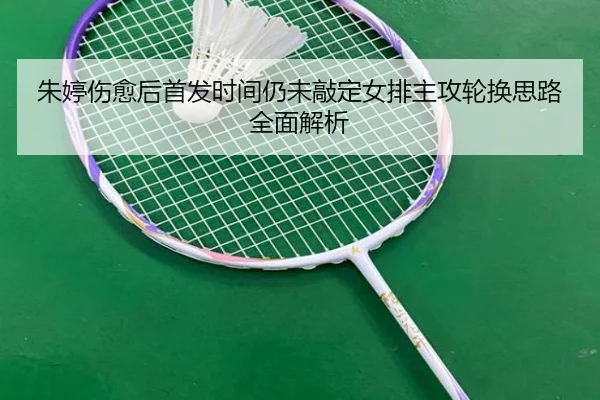 朱婷伤愈后首发时间仍未敲定女排主攻轮换思路全面解析