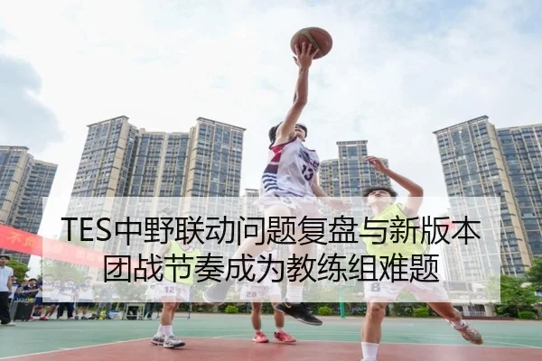 TES中野联动问题复盘与新版本团战节奏成为教练组难题