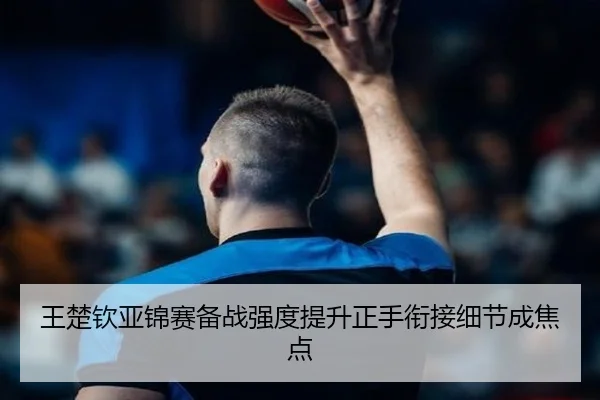 王楚钦亚锦赛备战强度提升正手衔接细节成焦点